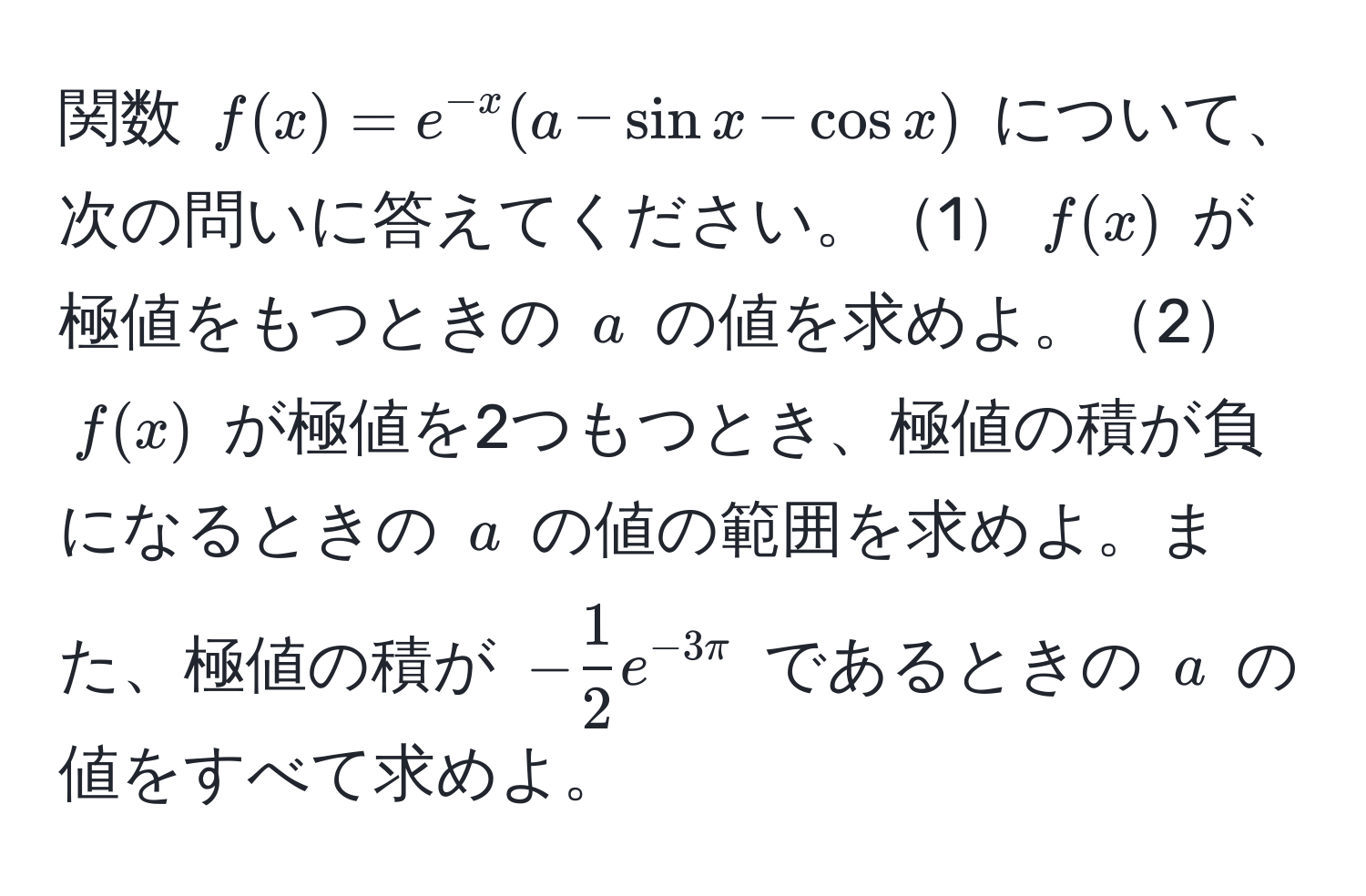 関数 $f(x) = e^(-x)(a - sin x - cos x)$ について、次の問いに答えてください。1$f(x)$ が極値をもつときの $a$ の値を求めよ。2$f(x)$ が極値を2つもつとき、極値の積が負になるときの $a$ の値の範囲を求めよ。また、極値の積が $- 1/2 e^(-3π)$ であるときの $a$ の値をすべて求めよ。