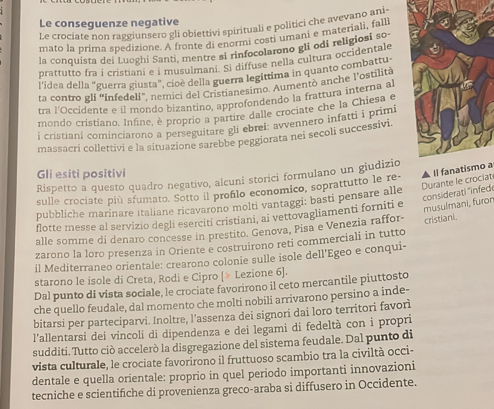 Le conseguenze negative
Le crociate non raggiunsero gli obiettivi spirituali e politici che avevano ani-
mato la prima spedizione. A fronte di enormi costi umani e materiali, falli
la conquista dei Luoghi Santi, mentre si rinfocolarono gli odi religiosi so-
prattutto fra í cristiani e í musulmani. Si diffuse nella cultura occidentale
l'idea della “guerra giusta”, cioè della guerra legittima in quanto combattu-
ta contro gli “infedeli”, nemici del Cristianesimo. Aumentò anche l’ostilità
tra l'Occidente e il mondo bizantino, approfondendo la frattura interna al
mondo cristiano. Infine, è proprio a partire dalle crociate che la Chiesa e
i cristiani cominciarono a perseguitare gli ebrei: avvennero infatti i primi
massacri collettivi e la sítuazione sarebbe peggiorata nei secoli successivi.
Gli esiti positivi
Il  a
Rispetto a questo quadro negativo, alcuni storici formulano un giudizio
Durante le crociat
sulle crociate più sfumato. Sotto il proflo economico, soprattutto le re
considerati 'infede
pubbliche marinare italiane ricavarono molti vantaggi: basti pensare alle
flotte messe al servizio degli eserciti cristiani, ai vettovagliamenti forniti e
musulmani, furon
alle somme di denaro concesse in prestito. Genova, Pisa e Venezia raffor- cristiani.
zarono la loro presenza in Oriente e costruirono reti commerciali in tutto
il Mediterraneo orientale: crearono colonie sulle isole dell’'Egeo e conqui-
starono le isole di Creta, Rodi e Cipro [» Lezione 6].
Dal punto di vista sociale, le crociate favorirono il ceto mercantile piuttosto
che quello feudale, dal momento che molti nobili arrivarono persino a inde-
bitarsi per parteciparvi. Inoltre, l’assenza dei signori dai loro territori favorì
l’allentarsi dei vincoli di dipendenza e dei legami di fedeltà con i propri
sudditi. Tutto ciò accelerò la disgregazione del sistema feudale. Dal punto di
vista culturale, le crociate favorirono il fruttuoso scambio tra la civiltà occi-
dentale e quella orientale: proprio in quel periodo importanti innovazioni
tecniche e scientifiche di provenienza greco-araba si diffusero in Occidente.