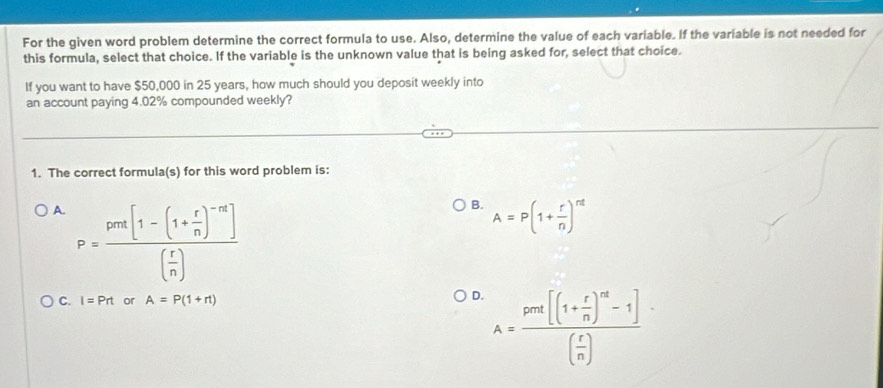 For the given word problem determine the correct formula to use. Also, determine the value of each variable. If the variable is not needed for
this formula, select that choice. If the variable is the unknown value that is being asked for, select that choice.
If you want to have $50,000 in 25 years, how much should you deposit weekly into
an account paying 4.02% compounded weekly?
1. The correct formula(s) for this word problem is:
A. P=frac pra[1-(1+ r/n )^-n]( r/n )
B. A=P(1+ r/n )^nt
C. I=Prt or A=P(1+rt)
D. A=frac pret[(1+ r/n )^nt-1]( r/n )