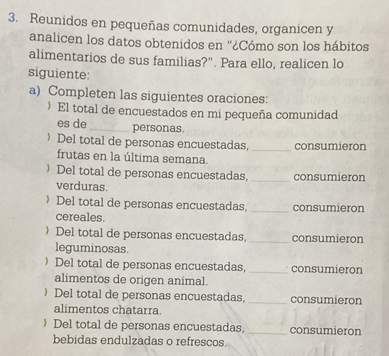 Reunidos en pequeñas comunidades, organicen y 
analicen los datos obtenidos en “¿Cómo son los hábitos 
alimentarios de sus familias?". Para ello, realicen lo 
siguiente: 
a) Completen las siguientes oraciones: 
》 El total de encuestados en mi pequeña comunidad 
es de_ personas. 
 Del total de personas encuestadas, _consumieron 
frutas en la última semana. 
〉Del total de personas encuestadas, _consumieron 
verduras. 
 Del total de personas encuestadas, _consumieron 
cereales. 
 Del total de personas encuestadas, _consumieron 
leguminosas. 
 Del total de personas encuestadas, _consumieron 
alimentos de origen animal. 
 Del total de personas encuestadas, _consumieron 
alimentos chatarra. 
》 Del total de personas encuestadas, _consumieron 
bebidas endulzadas o refrescos.