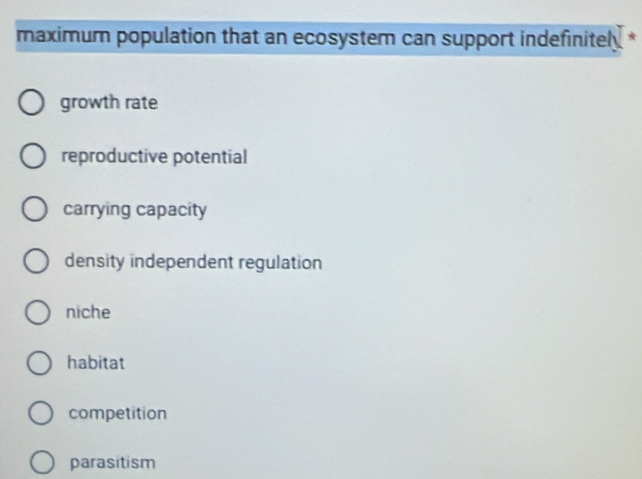 maximum population that an ecosystem can support indefinitel *
growth rate
reproductive potential
carrying capacity
density independent regulation
niche
habitat
competition
parasitism