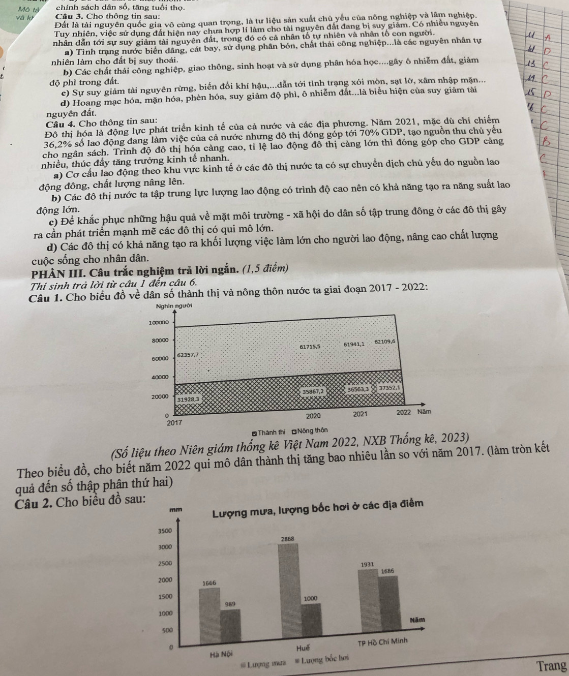 Mô tả chính sách dân số, tăng tuổi thọ.
và kh Câu 3. Cho thông tin sau:
Đất là tài nguyên quốc gia vô cùng quan trọng, là tư liệu sản xuất chủ yếu của nông nghiệp và lầm nghiệp.
Tuy nhiên, việc sử dụng đất hiện nay chưa hợp lí làm cho tài nguyên đất đang bị suy giảm. Có nhiều nguyên
nhân dẫn tới sự suy giảm tài nguyên đất, trong đó có cả nhân tố tự nhiên và nhân tố con người.
a) Tình trạng nước biển dâng, cát bay, sử dụng phân bón, chất thải công nghiệp...là các nguyên nhân tự
nhiên làm cho đất bị suy thoái.
b) Các chất thải công nghiệp, giao thông, sinh hoạt và sử dụng phân hóa học....gây ô nhiễm đất, giảm
độ phì trong đất.
c) Sự suy giảm tài nguyên rừng, biến đổi khí hậu,...dẫn tới tình trạng xói mòn, sạt lở, xâm nhập mặn...
d) Hoang mạc hóa, mặn hóa, phèn hóa, suy giảm độ phì, ô nhiễm đất...là biểu hiện của suy giảm tài
nguyên đất.
Câu 4. Cho thông tin sau:
Đô thị hóa là động lực phát triển kinh tế của cả nước và các địa phương. Năm 2021, mặc dù chỉ chiếm
36,2% số lao động đang làm việc của cả nước nhưng đô thị đóng góp tới 70% GDP, tạo nguồn thu chủ yếu
cho ngân sách. Trình độ đô thị hóa càng cao, ti lệ lao động đô thị càng lớn thì đóng góp cho GDP càng
nhiều, thúc đầy tăng trưởng kinh tế nhanh.
a) Cơ cấu lao động theo khu vực kinh tế ở các đô thị nước ta có sự chuyền dịch chủ yếu do nguồn lao
động đông, chất lượng nâng lên.
b) Các đô thị nước ta tập trung lực lượng lao động có trình độ cao nên có khả năng tạo ra năng suất lao
động lớn.
c) Để khắc phục những hậu quả về mặt môi trường - xã hội do dân số tập trung đông ở các đô thị gây
ra cần phát triển mạnh mẽ các đô thị có qui mô lớn.
d) Các đô thị có khả năng tạo ra khối lượng việc làm lớn cho người lao động, nâng cao chất lượng
cuộc sống cho nhân dân.
PHÀN III. Câu trắc nghiệm trã lời ngắn. (1,5 điểm)
Thí sinh trả lời từ câu 1 đến câu 6.
Câu 1. Cho biểu đồ về dân số thành thị và nông thôn nước ta giai đoạn 2017 - 2022:
(Số liệu theo Niên giám thống kê Việt Nam 2022, NXB Thống kê, 2023)
Theo biểu đồ, cho biết năm 2022 qui mô dân thành thị tăng bao nhiêu lần so với năm 2017. (làm tròn kết
quả đến số thập phân thứ hai)
Câu 2. Cho biểu đồ sa
Trang