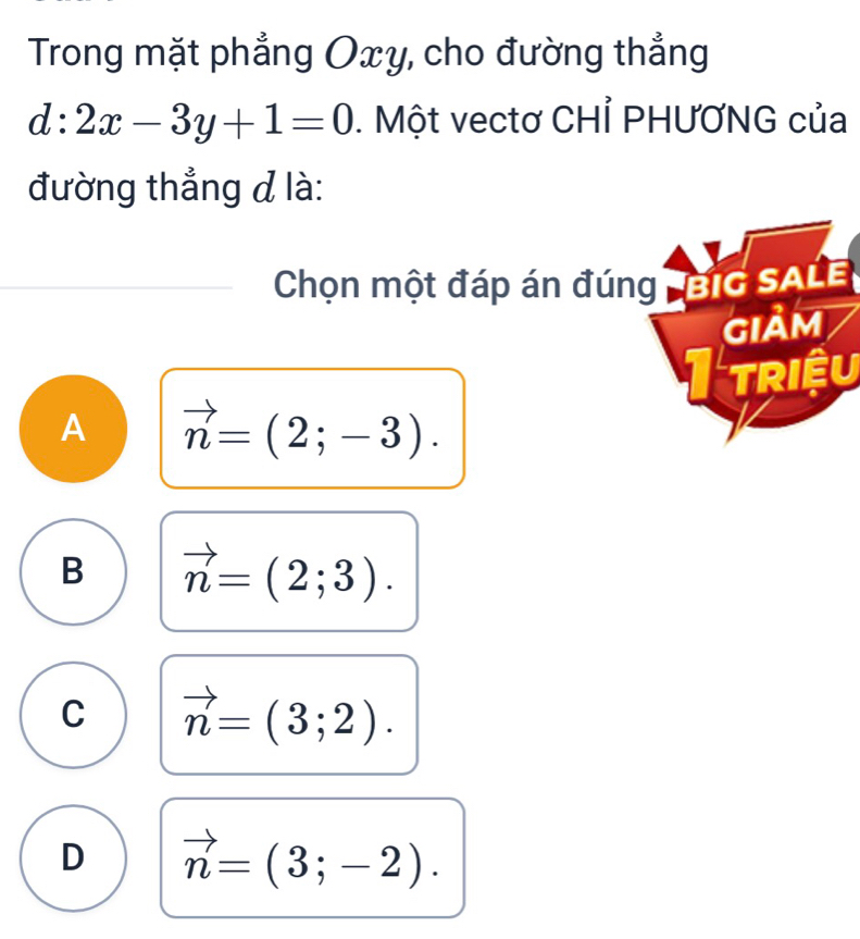 Trong mặt phẳng Oxy, cho đường thẳng
d:2x-3y+1=0. Một vectơ CHỉ PHƯƠNG của
đường thẳng đ là:
Chọn một đáp án đúng big sale
GIảM
TRIệU
A vector n=(2;-3).
B vector n=(2;3).
C vector n=(3;2).
D vector n=(3;-2).