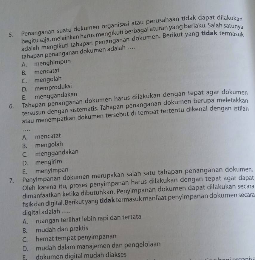 Penanganan suatu dokumen organisasi atau perusahaan tidak dapat dilakukan
begitu saja, melainkan harus mengikuti berbagai aturan yang berlaku. Salah satunya
adalah mengikuti tahapan penanganan dokumen. Berikut yang tidak termasuk
tahapan penanganan dokumen adalah ....
A. menghimpun
B. mencatat
C. mengolah
D. memproduksi
E. menggandakan
6. Tahapan penanganan dokumen harus dilakukan dengan tepat agar dokumen
tersusun dengan sistematis. Tahapan penanganan dokumen berupa meletakkan
atau menempatkan dokumen tersebut di tempat tertentu dikenal dengan istilah
…
A. mencatat
B. mengolah
C. menggandakan
D. mengirim
E. menyimpan
7. Penyimpanan dokumen merupakan salah satu tahapan penanganan dokumen.
Oleh karena itu, proses penyimpanan harus dilakukan dengan tepat agar dapat
dimanfaatkan ketika dibutuhkan. Penyimpanan dokumen dapat dilakukan secara
fisik dan digital. Berikut yang tidak termasuk manfaat penyimpanan dokumen secara
digital adalah ....
A. ruangan terlihat lebih rapi dan tertata
B. mudah dan praktis
C. hemat tempat penyimpanan
D. mudah dalam manajemen dan pengelolaan
En dokumen digital mudah diakses