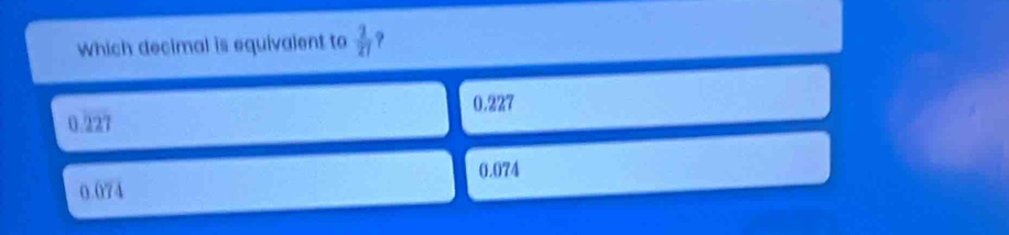 which decimal is equivalent to  2/27  ?
0.227
0.227
0.074
0.074