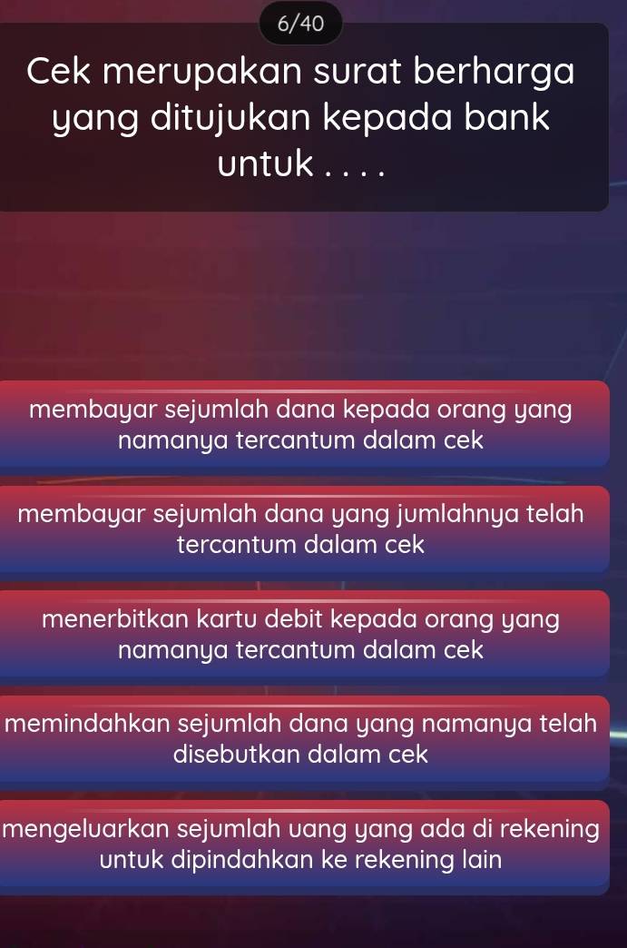 6/40
Cek merupakan surat berharga
yang ditujukan kepada bank 
untuk . . . .
membayar sejumlah dana kepada orang yang
namanya tercantum dalam cek
membayar sejumlah dana yang jumlahnya telah
tercantum dalam cek
menerbitkan kartu debit kepada orang yang
namanya tercantum dalam cek
memindahkan sejumlah dana yang namanya telah
disebutkan dalam cek
mengelvarkan sejumlah vang yang ada di rekening
untuk dipindahkan ke rekening lain