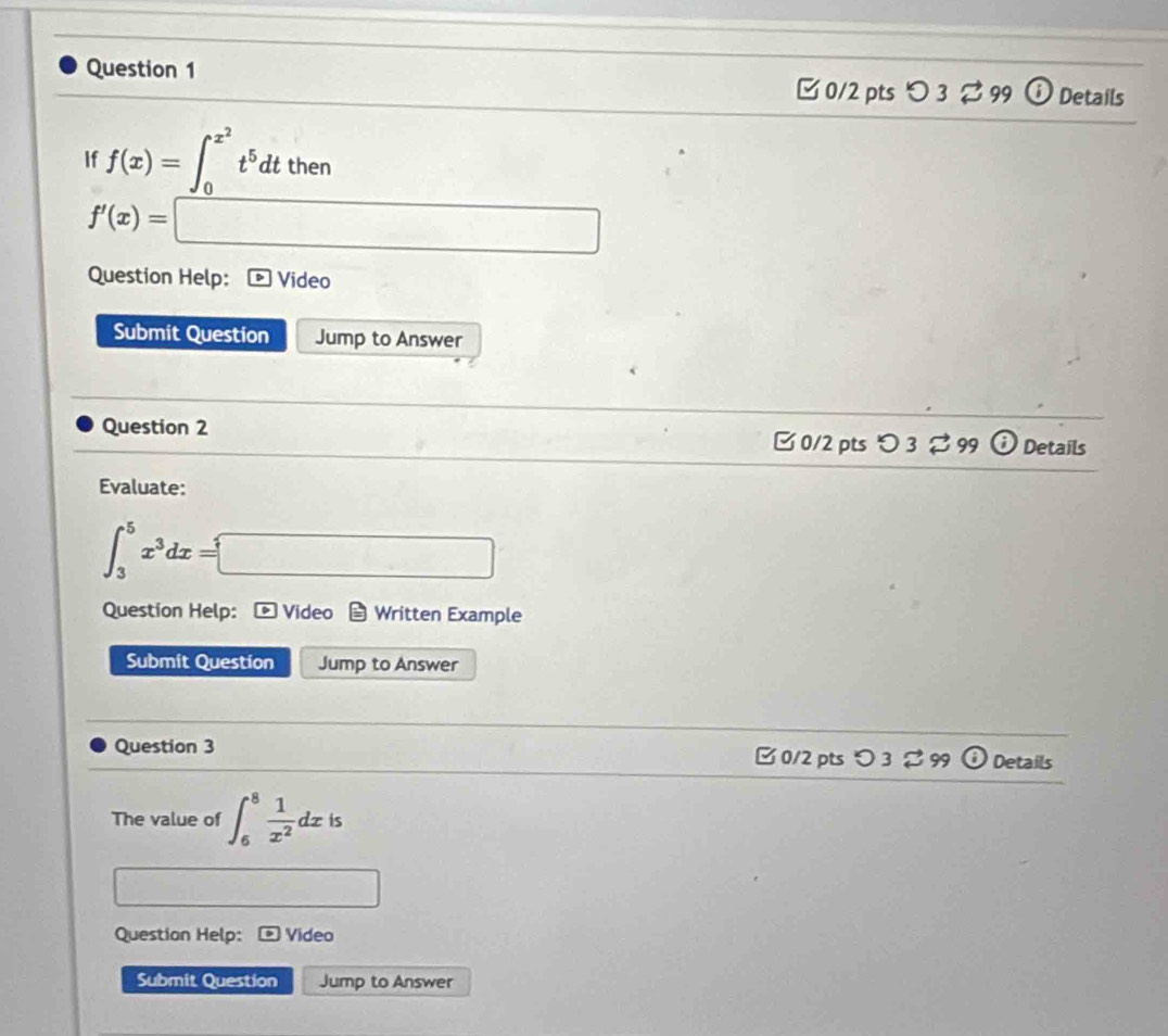 [ 0/2 pts つ 3 ⇄ 99 Details 
If f(x)=∈t _0^((x^2))t^5dtthen
f'(x)=□
Question Help: Video 
Submit Question Jump to Answer 
Question 2 □ 0/2 pts O3approx 99(i) Details 
,... 
Evaluate:
∈t _3^(5x^3)dx=□
Question Help: * Video Written Example 
Submit Question Jump to Answer 
Question 3 □ 0/2 pts O3approx 99 ( Details 
The value of ∈t _6^(8frac 1)x^2dxis
□ 
Question Help: Video 
Submit Question Jump to Answer