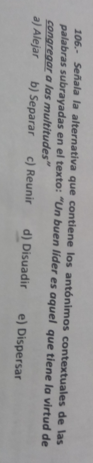 106.- Señala la alternativa que contiene los antónimos contextuales de las
palabras subrayadas en el texto: “Un buen líder es aquel que tiene lα virtud de
congregar a las multitudes”
a) Alejar b) Separar c) Reunir d) Disuadir e) Dispersar