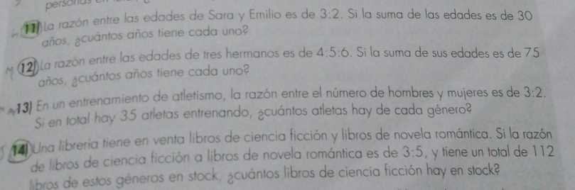 persona 
11 la razón entre las edades de Sara y Emilio es de 3:2. Si la suma de las edades es de 30
años, ¿cuántos años tiene cada uno? 
12) La razón entre las edades de tres hermanos es de 4:5:6. Si la suma de sus edades es de 75
años, ¿cuántos años tiene cada uno? 
13) En un entrenamiento de atletismo, la razón entre el número de hombres y mujeres es de 3:2. 
Si en total hay 35 atletas entrenando, ¿cuántos atletas hay de cada género? 
( Una libreria tiene en venta libros de ciencia ficción y libros de novela romántica. Si la razón 
de libros de ciencia ficción a libros de novela romántica es de 3:5 , y tiene un total de 112
libros de estos géneros en stock, ¿cuántos libros de ciencia ficción hay en stock?