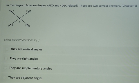 In the diagram how are Angles ∠ AED and related? There are two correct answers. (Chapter 1)
Select the correct response(s):
They are vertical angles
They are right angles
They are supplementary angles
They are adjacent angles