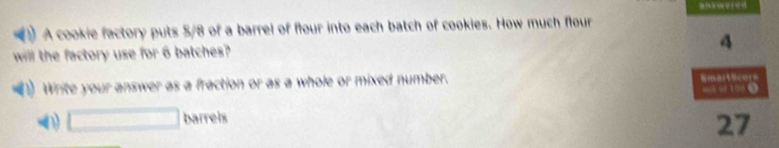 A cookie factory puts 5/8 of a barrel of flour into each batch of cookies. How much flour 
will the factory use for 6 batches? 
4 
1) Write your answer as a fraction or as a whole or mixed number. Emartsents 
agh ot 1000
□ barrels 
27