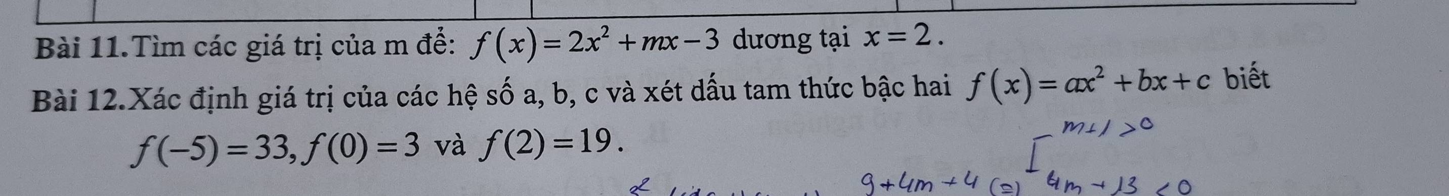 Bài 11.Tìm các giá trị của m để: f(x)=2x^2+mx-3 dương tại x=2. 
Bài 12.Xác định giá trị của các hệ số a, b, c và xét dấu tam thức bậc hai f(x)=ax^2+bx+c biết
f(-5)=33, f(0)=3 và f(2)=19.