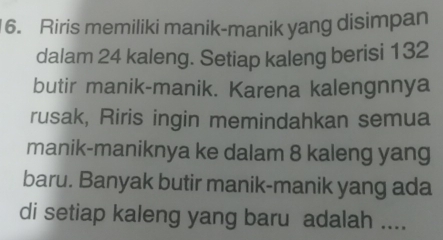 Riris memiliki manik-manik yang disimpan 
dalam 24 kaleng. Setiap kaleng berisi 132
butir manik-manik. Karena kalengnnya 
rusak, Riris ingin memindahkan semua 
manik-maniknya ke dalam 8 kaleng yang 
baru. Banyak butir manik-manik yang ada 
di setiap kaleng yang baru adalah ....