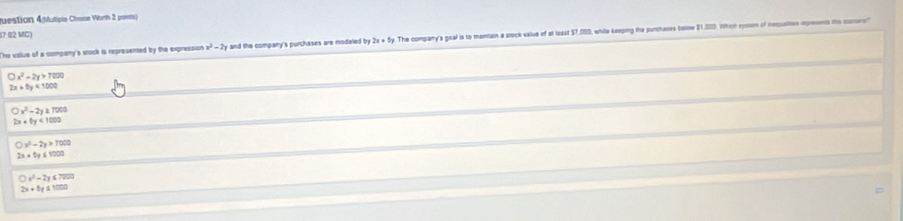 uestion 4(Mutiple Chone Worth 2 poets)
07 02 MC)
The value of a company'a stock is represented by the expression x^2-2y and the company's purchases are modeled by 2x+5y. The company's goal is to maintain a stock value of at losst $7,000, while keeping the purchases bellow $1,000. Which systum of nessalies rpreents thie costuro
bigcirc x^2-2y>7000
2x+5y=1000
bigcirc x^2-2y=7000
2x+0y<1000</tex>
bigcirc y^2-2y>7000
2x+5y≤slant 1000
bigcirc x^2-2y≤slant 7000
2x+5y≤ 1000