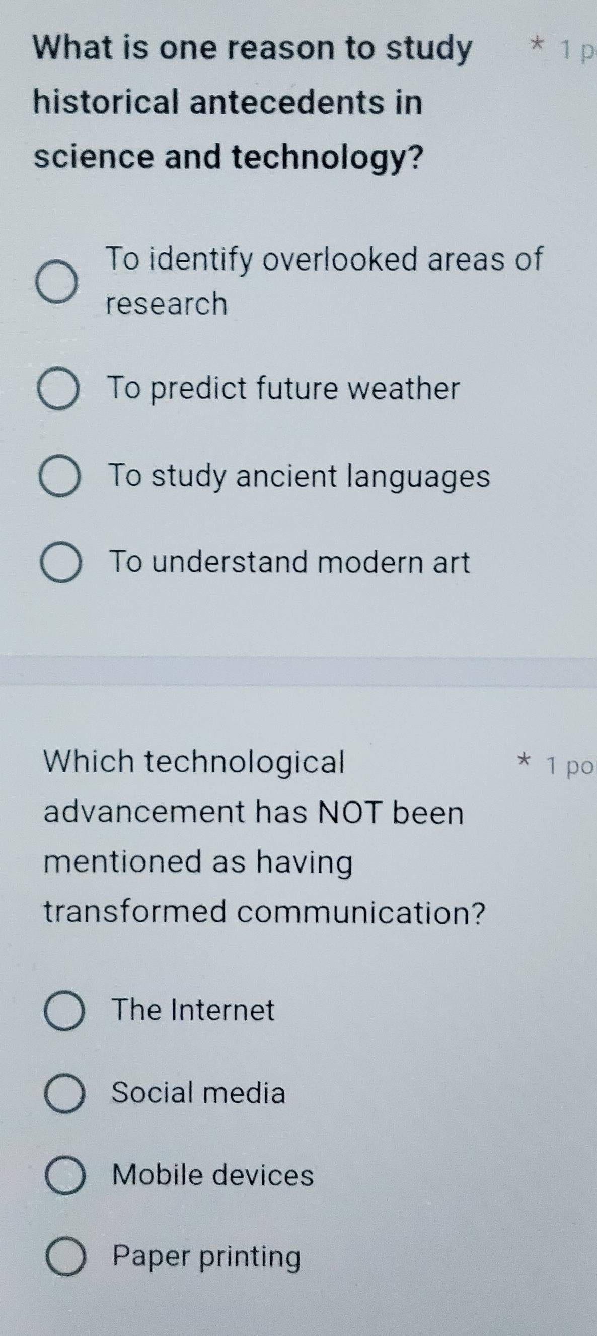 What is one reason to study
historical antecedents in
science and technology?
To identify overlooked areas of
research
To predict future weather
To study ancient languages
To understand modern art
Which technological 1 po
advancement has NOT been
mentioned as having
transformed communication?
The Internet
Social media
Mobile devices
Paper printing