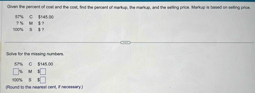 Given the percent of cost and the cost, find the percent of markup, the markup, and the selling price. Markup is based on selling price.
57% C $145.00
? % M $ ?
100% s $ ？ 
Solve for the missing numbers.
57% C $145.00
% M $
100% S 
(Round to the nearest cent, if necessary.)