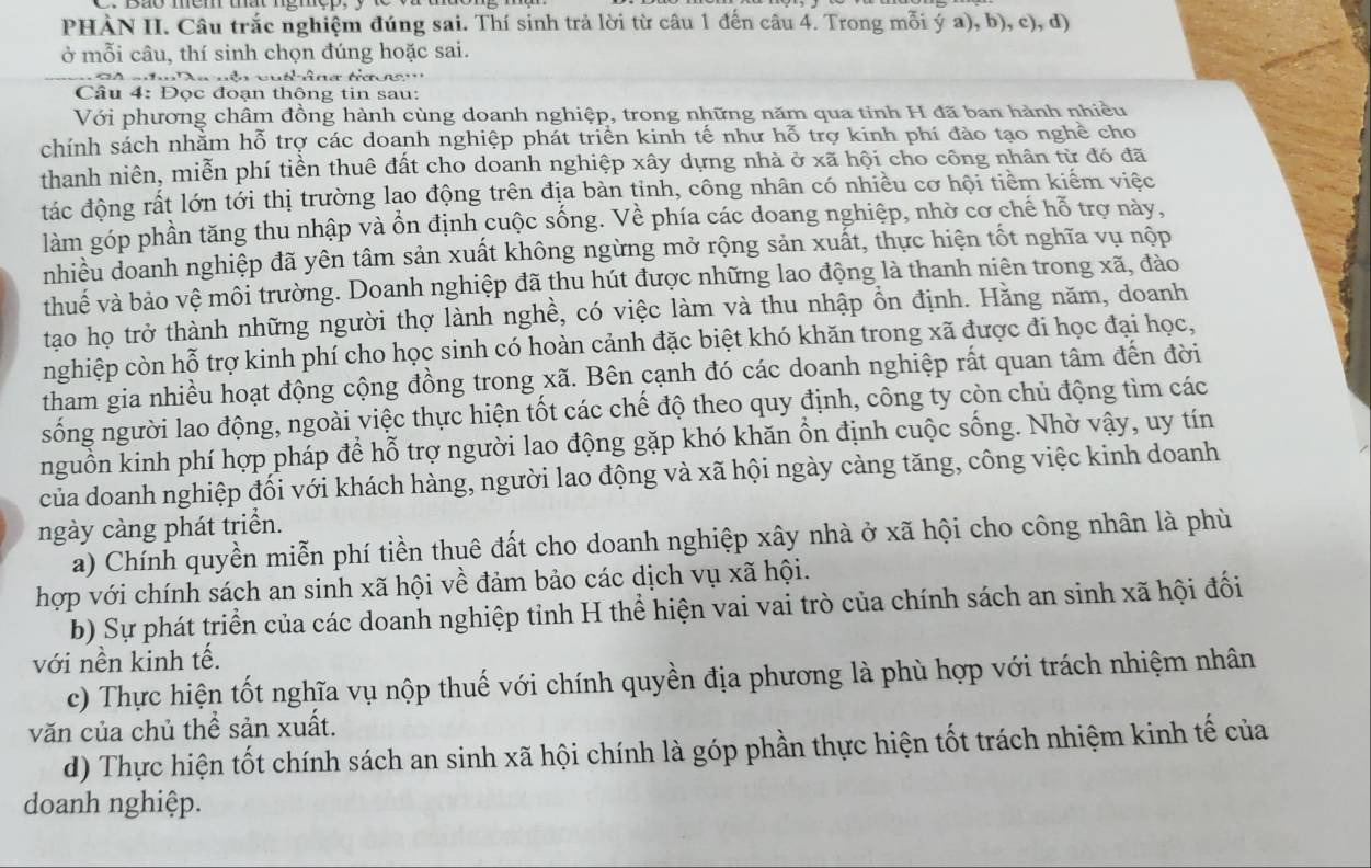 PHÀN II. Câu trắc nghiệm đúng sai. Thí sinh trả lời từ câu 1 đến câu 4. Trong mỗi ý a), b), c), d)
ở mỗi câu, thí sinh chọn đúng hoặc sai.
S    h   T a nên cun n n g t       
Câu 4: Đọc đoạn thông tin sau:
Với phương châm đồng hành cùng doanh nghiệp, trong những năm qua tỉnh H đã ban hành nhiều
chính sách nhằm hỗ trợ các doanh nghiệp phát triển kinh tế như hỗ trợ kinh phí đào tạo nghề cho
thanh niên, miễn phí tiền thuê đất cho doanh nghiệp xây dựng nhà ở xã hội cho công nhân từ đó đã
đtác động rất lớn tới thị trường lạo động trên địa bàn tinh, công nhân có nhiều cơ hội tiềm kiểm việc
làm góp phần tăng thu nhập và ổn định cuộc sống. Về phía các doang nghiệp, nhờ cơ chế hỗ trợ này,
nhiều doanh nghiệp đã yên tâm sản xuất không ngừng mở rộng sản xuất, thực hiện tốt nghĩa vụ nộp
thuế và bảo vệ môi trường. Doanh nghiệp đã thu hút được những lao động là thanh niên trong xã, đào
tạo họ trở thành những người thợ lành nghề, có việc làm và thu nhập ổn định. Hằng năm, doanh
nghiệp còn hỗ trợ kinh phí cho học sinh có hoàn cảnh đặc biệt khó khăn trong xã được đi học đại học,
tham gia nhiều hoạt động cộng đồng trong xã. Bên cạnh đó các doanh nghiệp rất quan tâm đến đời
sống người lao động, ngoài việc thực hiện tốt các chế độ theo quy định, công ty còn chủ động tìm các
nguồn kinh phí hợp pháp để hỗ trợ người lao động gặp khó khăn ổn định cuộc sống. Nhờ vậy, uy tín
của doanh nghiệp đối với khách hàng, người lao động và xã hội ngày càng tăng, công việc kinh doanh
ngày càng phát triển.
a) Chính quyền miễn phí tiền thuê đất cho doanh nghiệp xây nhà ở xã hội cho công nhân là phù
hợp với chính sách an sinh xã hội về đảm bảo các dịch vụ xã hội.
b) Sự phát triển của các doanh nghiệp tỉnh H thể hiện vai vai trò của chính sách an sinh xã hội đối
với nền kinh tế.
c) Thực hiện tốt nghĩa vụ nộp thuế với chính quyền địa phương là phù hợp với trách nhiệm nhân
văn của chủ thể sản xuất.
d) Thực hiện tốt chính sách an sinh xã hội chính là góp phần thực hiện tốt trách nhiệm kinh tế của
doanh nghiệp.