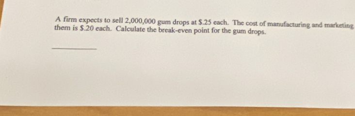 A firm expects to sell 2,000,000 gum drops at $.25 each. The cost of manufacturing and marketing 
them is $.20 each. Calculate the break-even point for the gum drops. 
_