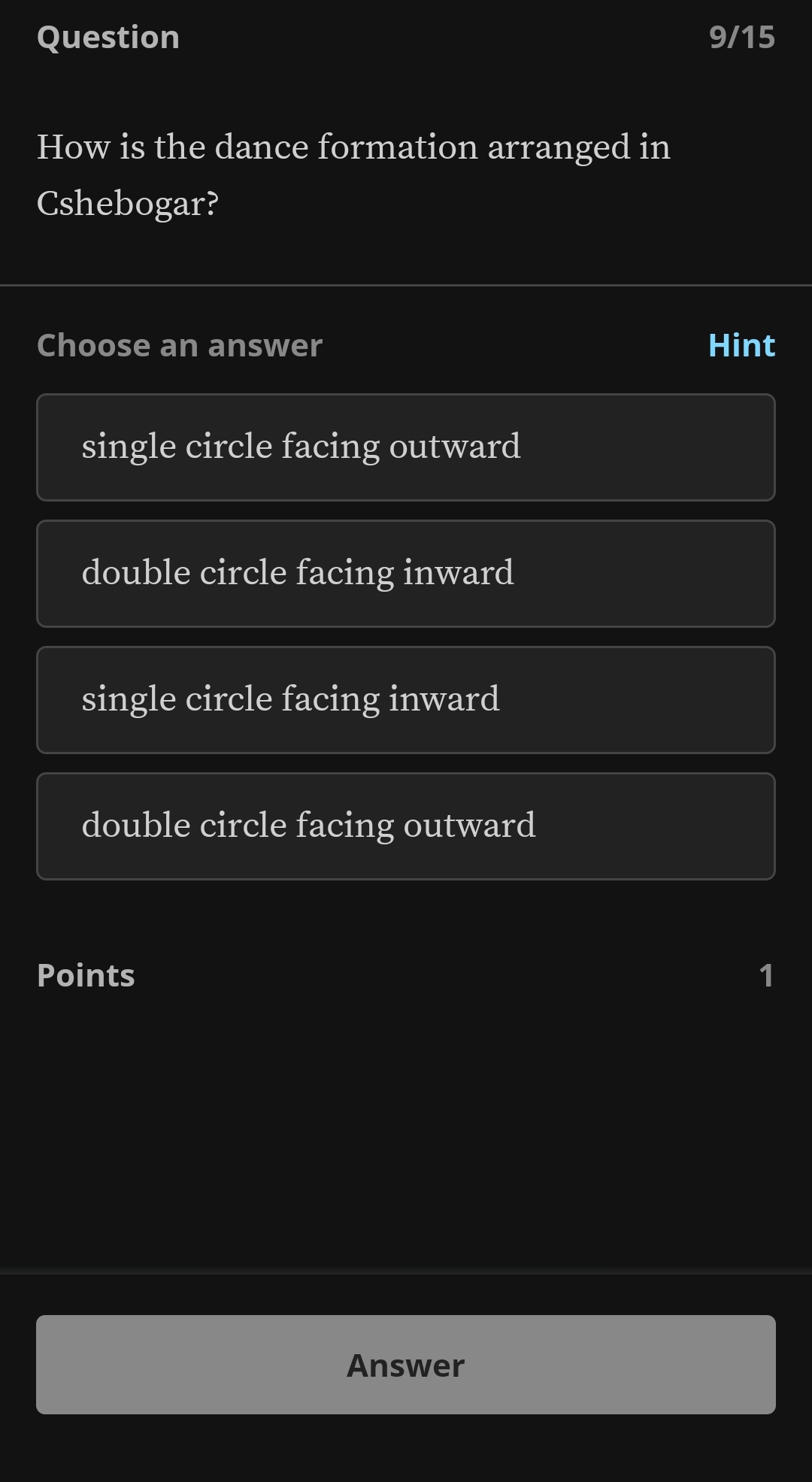 Question 9/15
How is the dance formation arranged in
Cshebogar?
Choose an answer Hint
single circle facing outward
double circle facing inward
single circle facing inward
double circle facing outward
Points 1
Answer