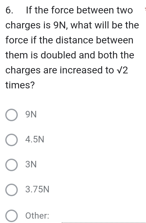 If the force between two
charges is 9N, what will be the
force if the distance between
them is doubled and both the
charges are increased to sqrt(2)
times?
9N
4.5N
3N
3.75N
Other: