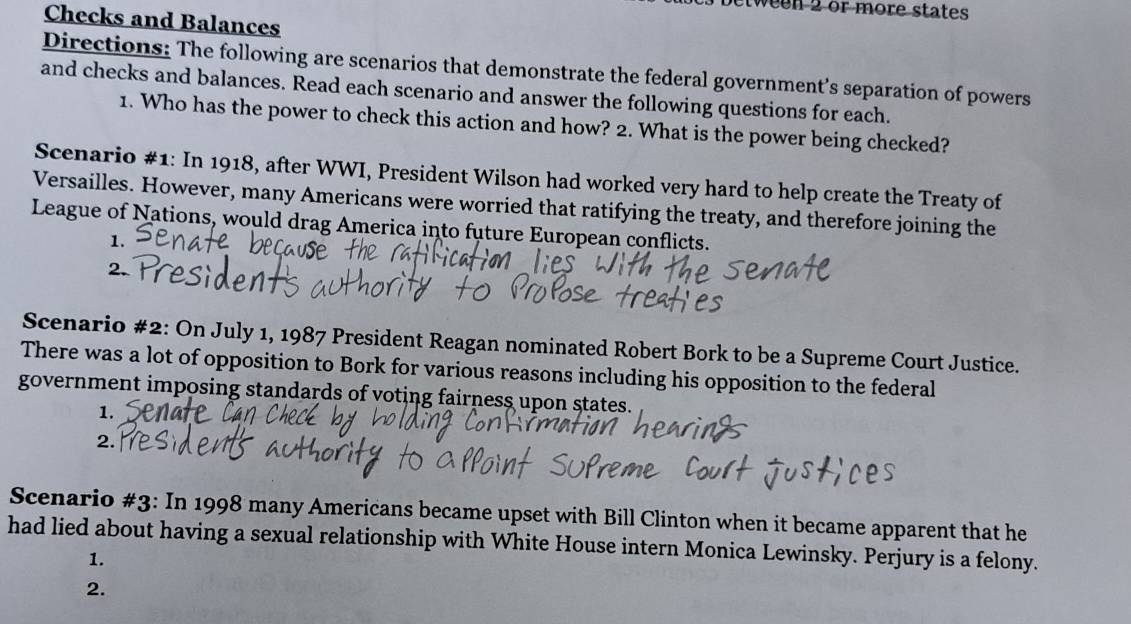 ween 2 or more states 
Checks and Balances 
Directions: The following are scenarios that demonstrate the federal government's separation of powers 
and checks and balances. Read each scenario and answer the following questions for each. 
1. Who has the power to check this action and how? 2. What is the power being checked? 
Scenario #1: In 1918, after WWI, President Wilson had worked very hard to help create the Treaty of 
Versailles. However, many Americans were worried that ratifying the treaty, and therefore joining the 
League of Nations, would drag America into future European conflicts. 
1. 
2. 
Scenario #2: On July 1, 1987 President Reagan nominated Robert Bork to be a Supreme Court Justice. 
There was a lot of opposition to Bork for various reasons including his opposition to the federal 
government imposing standards of voting fairness upon states. 
1. 
2. 
Scenario #3: In 1998 many Americans became upset with Bill Clinton when it became apparent that he 
had lied about having a sexual relationship with White House intern Monica Lewinsky. Perjury is a felony. 
1. 
2.