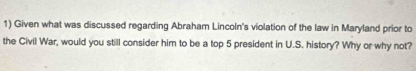 Given what was discussed regarding Abraham Lincoln's violation of the law in Maryland prior to 
the Civil War, would you still consider him to be a top 5 president in U.S. history? Why or why not?