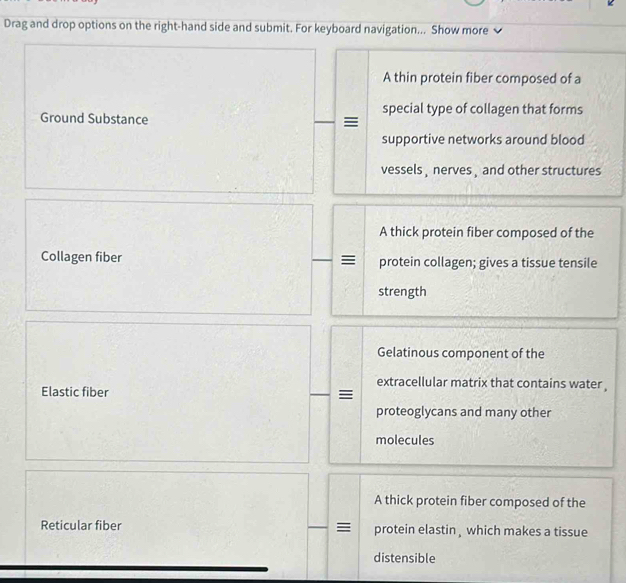 Drag and drop options on the right-hand side and submit. For keyboard navigation... Show more 
A thin protein fiber composed of a 
special type of collagen that forms 
Ground Substance 
supportive networks around blood 
vessels , nerves , and other structures 
A thick protein fiber composed of the 
Collagen fiber protein collagen; gives a tissue tensile 
strength 
Gelatinous component of the 
extracellular matrix that contains water , 
Elastic fiber 
proteoglycans and many other 
molecules 
A thick protein fiber composed of the 
Reticular fiber protein elastin , which makes a tissue 
distensible