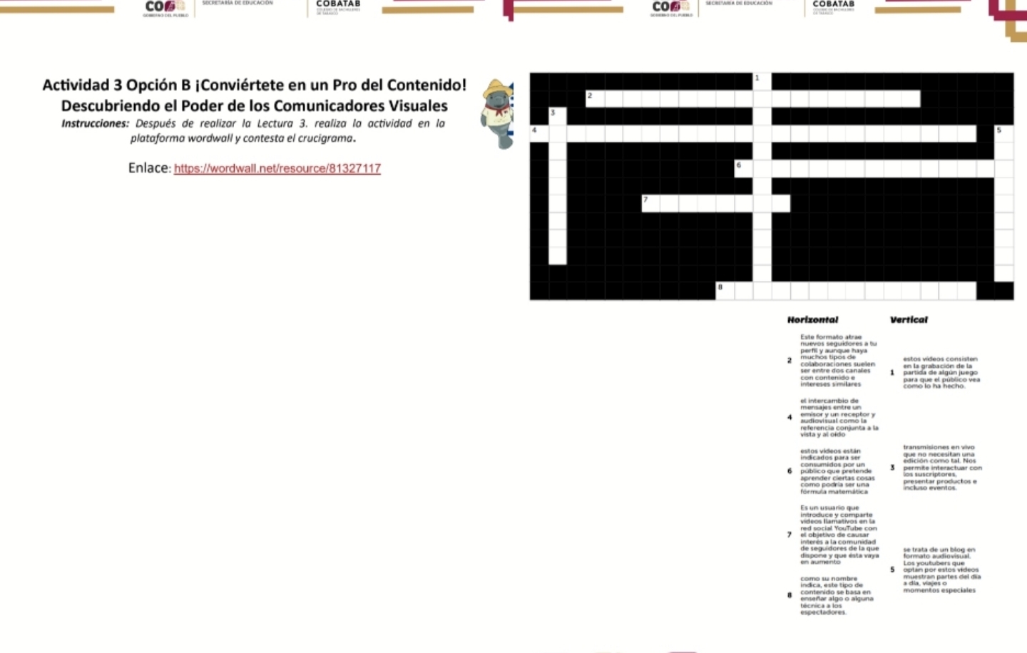 CO6 COBATAB CO⑥ 
COBATA B 
Actividad 3 Opción B ¡Conviértete en un Pro del Contenid 
Descubriendo el Poder de los Comunicadores Visuales 
Instrucciones: Después de realizar la Lectura 3. realiza la actividad en la 
plataforma wordwall y contesta el crucigrama. 
Enlace: https://wordwall.net/resource/81327117 
Horizontal Vertical 
Este formaño atrae 
nuevos seguidores a fu 
s a de tigon]ting。 
Vista Var argor nca à la 
transmisiones en vivo 
o e 
* ae et Vou Tube con 
ha e 
pos es por estos vídeos 
Văn Vàn ng tại đếi am