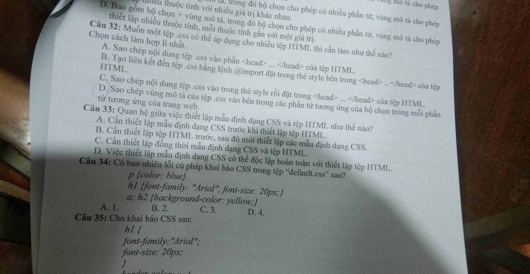 tng mô tả cho phép
I Iiều thuộc tính với nhiều giá trị khác nhau.
là, trong đó bộ chọn cho phép có nhiều phần tử, vùng mô tả cho phép
D. Bao gồm bộ chọn + vùng mô tả, trong đó bộ chọn cho phép có nhiều phần tử, vùng mô tả cho phép
thiết lập nhiều thuộc tính, mỗi thuộc tính gắn với một giá trị.
Câu 32: Muốn một tệp .css có thể áp dụng cho nhiều tệp HTML thì cần làm như thế nào?
Chọn cách làm hợp lí nhất.
A. Sao chép nội dung tệp .css vào phần... của tệp HTML.
HTML.
B. Tạo liên kết đến tệp .ess bằng lệnh @import đặt trong thẻ style bên trong.. của tệp
C. Sao chép nội dung tệp .ess vào trong thẻ style rồi đặt trong... của tệp HTML.
D. Sao chép vùng mô tả của tệp .css vào bên trong các phần tử tương ứng của bộ chọn trong mỗi phần
tửừ tương ứng của trang web.
Câu 33: Quan hệ giữa việc thiết lập mẫu định dạng CSS và tệp HTML như thế nào?
A. Cần thiết lập mẫu định dạng CSS trước khi thiết lập tệp HTML.
B. Cần thiết lập tệp HTML trước, sau đó mới thiết lập các mẫu định dạng CSS.
C. Cần thiết lập đồng thời mẫu định dạng CSS và tệp HTML.
D. Việc thiết lập mẫu định dạng CSS có thể độc lập hoàn toàn với thiết lập tệp HTML.
Câu 34: Có bao nhiêu lỗi cú pháp khai báo CSS trong tệp “default.css” sau?
p color: blue
h1 font-family: "Arial", font-size: 20px;
a; h2 background-color: yellow;
A. 1. B. 2. C. 3. D. 4.
Câu 35: Cho khai báo CSS sau:
h1 
font-family:"Arial";
font-size: 20px;
