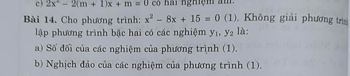 2x^2-2(m+1)x+m=0 có hai nghiệm am.
Bài 14. Cho phương trình: x^2-8x+15=0(1) Không giải phương tr
lập phương trình bậc hai có các nghiệm y_1, y_2 là:
a) Số đối của các nghiệm của phương trình (1).
b) Nghịch đảo của các nghiệm của phương trình (1).