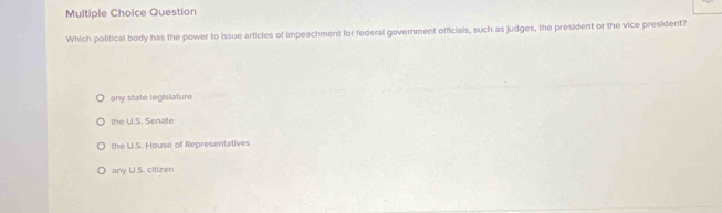 Question
Which political body has the power to issue articles of Impeachment for federal govemment officials, such as judges, the president or the vice president?
any state legislature
the U.S. Senalte
the U.S. House of Representatives
any U.S. cilizen