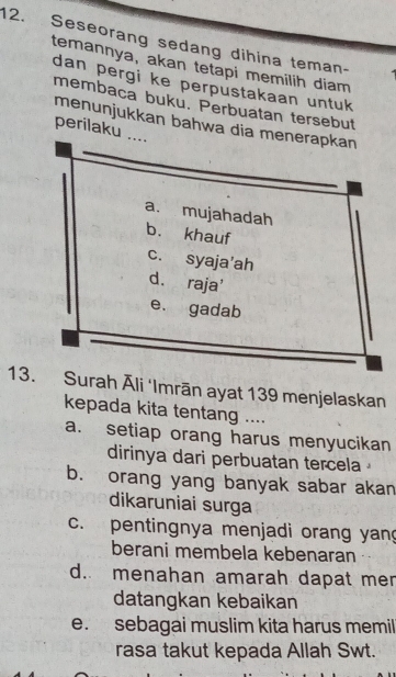 Seseorang sedang dihina teman-
temannya, akan tetapi memilih diam
dan pergi ke perpustakaan untuk
membaca buku. Perbuatan tersebut
menunjukkan bahwa dia menerapkan
perilaku ....
a. mujahadah
b. khauf
c. syaja'ah
d. raja'
e. gadab
13. Surah Āli ‘Imrān ayat 139 menjelaskan
kepada kita tentang ....
a. setiap orang harus menyucikan
dirinya dari perbuatan tercela
b. orang yang banyak sabar akan
dikaruniai surga
c. pentingnya menjadi orang yang
berani membela kebenaran
d. menahan amarah dapat mer
datangkan kebaikan
e. sebagai muslim kita harus memil
rasa takut kepada Allah Swt.