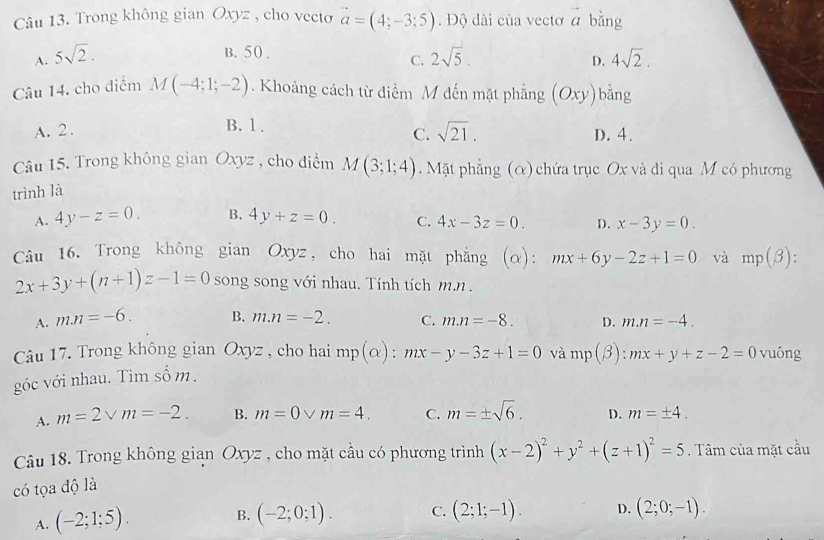 Trong không gian Oxyz , cho vecto vector a=(4;-3;5). Độ dài của vectơ a bằng (
B. 50.
A. 5sqrt(2). 2sqrt(5). 4sqrt(2).
C.
D.
Câu 14. cho điểm M(-4;1;-2). Khoảng cách từ điểm M đến mặt phẳng (Oxy)bằng
C. sqrt(21).
A. 2 . B. 1 . D. 4.
Câu 15. Trong không gian Oxyz , cho điểm M(3;1;4). Mặt phẳng (α) chứa trục Ox và đi qua M có phương
trình là
A. 4y-z=0. B. 4y+z=0. C. 4x-3z=0. D. x-3y=0.
Câu 16. Trong không gian Oxyz, cho hai mặt phẳng (α): mx+6y-2z+1=0 và mp(beta ):
2x+3y+(n+1)z-1=0 song song với nhau. Tính tích m.n .
A. mn=-6. B. m.n=-2. C. m.n=-8. D. m.n=-4.
Câu 17. Trong không gian Oxyz , cho hai mp(alpha ):
góc với nhau. Tìm số m. mx-y-3z+1=0 và mp(beta ):mx+y+z-2=0 vuông
A. m=2vee m=-2. B. m=0vee m=4. C. m=± sqrt(6). D. m=± 4.
Câu 18. Trong không gian O, tyz , cho mặt cầu có phương trình (x-2)^2+y^2+(z+1)^2=5. Tâm của mặt cầu
có tọa độ là
A. (-2;1;5). B. (-2;0;1). C. (2;1;-1). D. (2;0;-1).