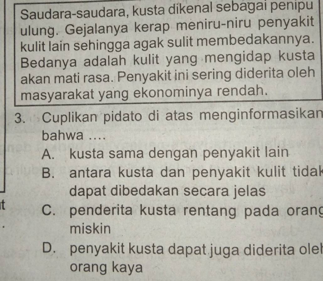 Saudara-saudara, kusta dikenal sebagai penipu
ulung. Gejalanya kerap meniru-niru penyakit
kulit lain sehingga agak sulit membedakannya.
Bedanya adalah kulit yang mengidap kusta
akan mati rasa. Penyakit ini sering diderita oleh
masyarakat yang ekonominya rendah.
3. Cuplikan pidato di atas menginformasikan
bahwa ....
A. kusta sama dengan penyakit lain
B. antara kusta dan penyakit kulit tidak
dapat dibedakan secara jelas
t
C. penderita kusta rentang pada orang
miskin
D. penyakit kusta dapat juga diderita olel
orang kaya