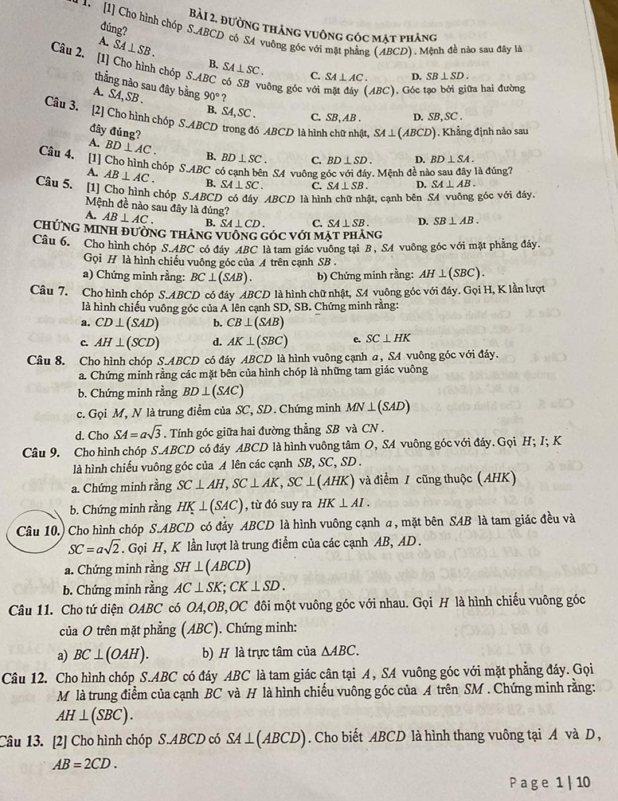 Bài 2, đường tháng vuông góc mặt phảng
đúng?
*  1  [1] Chọ hình chóp S.ABCD có SA vuông góc với mặt phẳng (ẢBCD). Mệnh đề nào sau đây là
A. SA⊥ SB. B. SA⊥ SC.
Câu 2. [1] Cho hình chóp S.ABC
C. SA⊥ AC. D. SB⊥ SD.
thằng nào sau đây bằng 90° ？
A. SA,SB.
uông góc với ABC). Góc tạo bởi giữa hai đường
B. SA, SC .
C. SB, AB . D. SB,SC .
Câu 3. [2] Cho hình chóp S.ABCD trong đó ABCD là hình chữ nhật, SA⊥ (ABCD) Khắng định nào sau
đây đúng?
Câu 4.
A. BD⊥ AC. B. BD⊥ SC. C. BD⊥ SD. D. BD⊥ SA.
[1] Cho hình chóp S.ABC có cạnh bên SA vuông góc với đáy. Mệnh đề nào sau đây là đúng? A. AB⊥ AC.
B. SA⊥ SC. C. SA⊥ SB. D. SA⊥ AB.
Câu 5. [1] Cho hình chóp S.ABCL ABCD là hình chữ nhật, cạnh bên SA vuông góc với đáy.
Mệnh đề nào sau đây là đúng?
A. AB⊥ AC. B. SA⊥ CD. C. SA⊥ SB. D. SB⊥ AB.
ChỨNG MINH đườnG tHảng VuốnG GóC với mặt phảng
Câu 6. Cho hình chóp S.ABC có đáy ABC là tam giác vuông tại B, SA vuông góc với mặt phẳng đáy.
Gọi H là hình chiếu vuông góc của A trên cạnh SB .
a) Chứng minh rằng: BC⊥ (SAB). b) Chứng minh rằng: AH⊥ (SBC).
Câu 7. Cho hình chóp S.ABCD có đáy ABCD là hình chữ nhật, S4 vuông góc với đáy. Gọi H, K lần lượt
là hình chiếu vuông góc của A lên cạnh SD, SB. Chứng minh rằng:
a. CD⊥ (SAD) b. CB⊥ (SAB)
c. AH⊥ (SCD) d. AK⊥ (SBC)
e. SC⊥ HK
Câu 8. Cho hình chóp S.ABCD có đáy ABCD là hình vuông cạnh α, SA vuông góc với đáy.
a. Chứng minh rằng các mặt bên của hình chóp là những tam giác vuông
b. Chứng minh rằng BD⊥ (SAC)
c. Gọi M, N là trung điểm của SC, SD. Chứng minh MN⊥ (SAD)
d. Cho SA=asqrt(3). Tính góc giữa hai đường thẳng SB và CN .
Câu 9. Cho hình chóp S.ABCD có đáy ABCD là hình vuông tâm O, SA vuông góc với đáy. Gọi H; I; K
là hình chiếu vuông góc của A lên các cạnh SB, SC, SD .
a. Chứng minh rằng SC⊥ AH,SC⊥ AK,SC⊥ (AHK) và điểm / cũng thuộc (AHK)
b. Chứng minh rằng HK⊥ (SAC) , từ đó suy ra HK⊥ AI.
Câu 10.) Cho hình chóp S.ABCD có đáy ABCD là hình vuông cạnh a, mặt bên SAB là tam giác đều và
SC=asqrt(2) T. Gọi H, K lần lượt là trung điểm của các cạnh AB, AD.
a. Chứng minh rằng SH⊥ (ABCD)
b. Chứng minh rằng AC⊥ SK;CK⊥ SD.
Câu 11. Cho tứ diện OABC có OA,OB,OC đôi một vuông góc với nhau. Gọi H là hình chiếu vuông góc
của O trên mặt phẳng (ABC). Chứng minh:
a) BC⊥ (OAH). b) H là trực tâm của △ ABC.
Câu 12. Cho hình chóp S.ABC có đáy ABC là tam giác cân tại A, SA vuông góc với mặt phẳng đáy. Gọi
M là trung điểm của cạnh BC và H là hình chiếu vuông góc của A trên SM . Chứng minh rằng:
AH⊥ (SBC).
Câu 13. [2] Cho hình chóp S.ABCD có SA⊥ (ABCD) ). Cho biết ABCD là hình thang vuông tại A và D,
AB=2CD.
P a ge 1 | 10