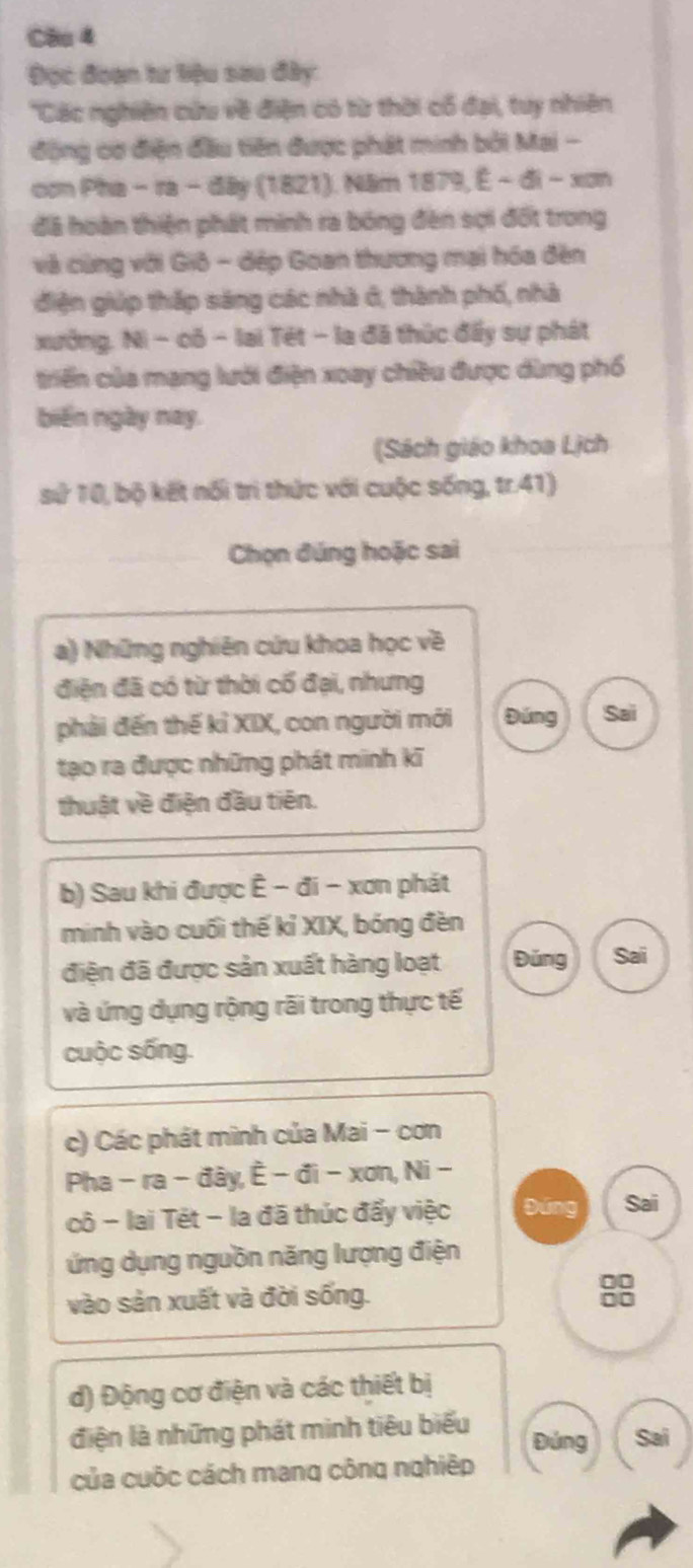 Cầu 4
Đọc đoạn tư biệu sau đây:
''Các nghiên cứu về điện có từ thời cổ đại, tuy nhiên
động cơ điện đầu tiên được phát minh bởi Mai -
con Pha - ra - đây (1821). Năm 1879, É - đi - xơn
đã hoàn thiện phát minh ra bóng đên sợi đốt trong
và cùng với Giô - đếp Goan thương mại hóa đền
điện giúp thắp sáng các nhà ở, thành phố, nhà
xưởng. Ni - có − lai Tét − la đã thúc đấy sự phát
triển của mạng lưới điện xoay chiều được dùng phố
biến ngày nay.
(Sách giáo khoa Lịch
s0^2 10, bộ kết nổi trì thức với cuộc sống, tr.41)
Chọn đúng hoặc sai
a) Những nghiên cứu khoa học về
điện đã có từ thời cổ đại, nhưng
phải đến thế kỉ XIX, con người mới Đúng Sai
tạo ra được những phát minh kĩ
thuật về điện đầu tiên.
b) Sau khi được Ê - đi - xơn phát
minh vào cuối thế kỉ XIX, bóng đèn
điện đã được sản xuất hàng loạt Đǔng Sai
và ứng dụng rộng rãi trong thực tế
cuộc sống.
c) Các phát mình của Mai - cơn
Pha - ra - đây, È - đi - xơn, Ni -
cô - lai Tét - la đã thúc đấy việc Đứng Sai
ứng dụng nguồn năng lượng điện
vào sản xuất và đời sống.
98
d) Động cơ điện và các thiết bị
điện là những phát minh tiêu biểu Sai
Đứng
của cuộc cách mang công nghiệp