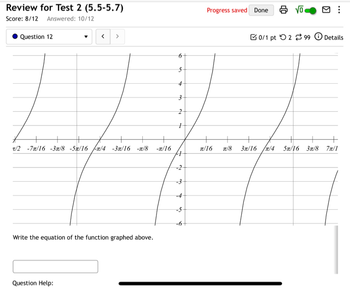 Review for Test 2 (5.5-5.7) Progress saved Done sqrt(0) : 
Score: 8/12 Answered: 10/12 
Question 12 < > [ 0/1 pt つ 2 $ 99 ⓘ Details 
Write the equation of the function graphed above. 
Question Help: