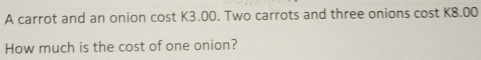 A carrot and an onion cost K3.00. Two carrots and three onions cost K8.00
How much is the cost of one onion?