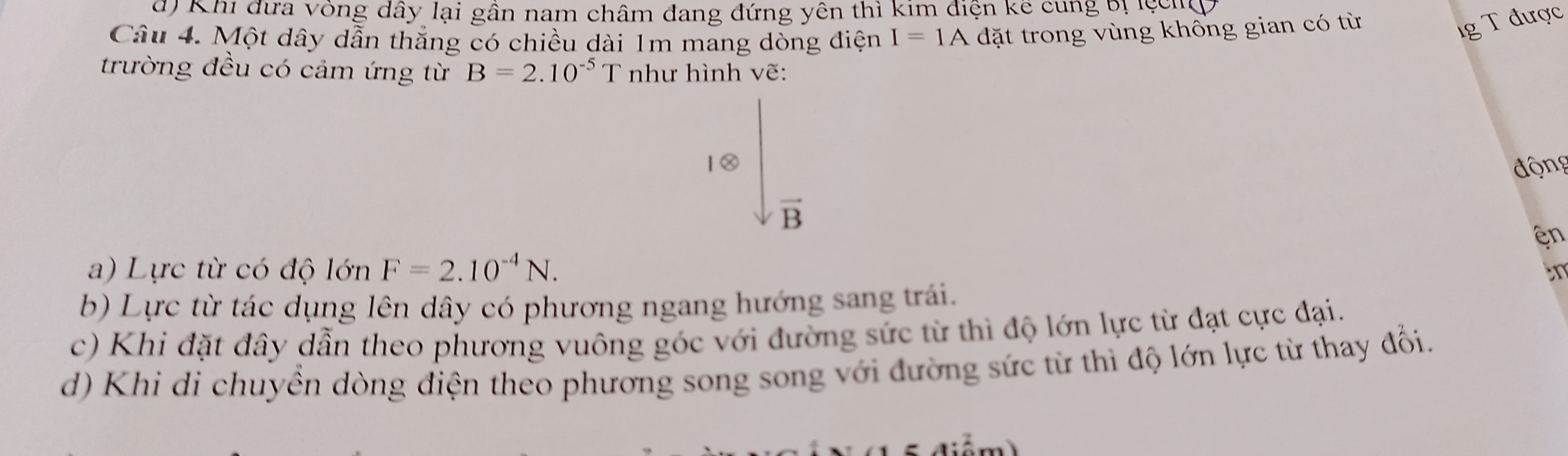 Khi đưa vòng dây lại gần nam châm đang đứng yên thì kim điện kể cung bị lệcn
Câu 4. Một dây dẫn thắng có chiều dài 1m mang dòng điện I=1A đặt trong vùng khổng gian có từ
1g T được
trường đều có cảm ứng từ B=2.10^(-5) T như hình vẽ:
động
vector B
en
a) Lực từ có độ lớn F=2.10^(-4)N. 
in
b) Lực từ tác dụng lên dây có phương ngang hướng sang trái.
c) Khi đặt đây dẫn theo phương vuông góc với đường sức từ thì độ lớn lực từ đạt cực đại.
d) Khi di chuyền dòng điện theo phương song song với đường sức từ thì độ lớn lực từ thay đổi.