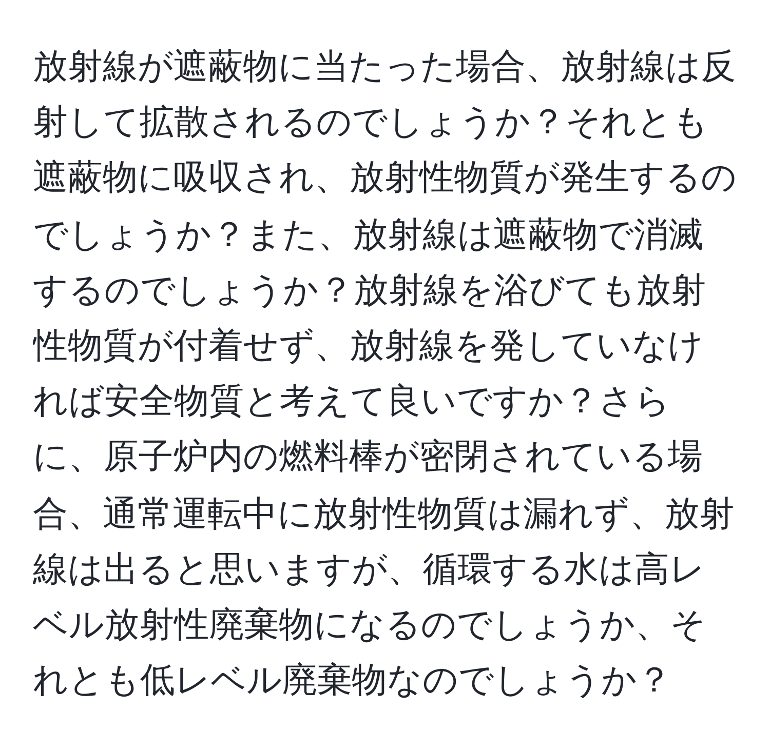 放射線が遮蔽物に当たった場合、放射線は反射して拡散されるのでしょうか？それとも遮蔽物に吸収され、放射性物質が発生するのでしょうか？また、放射線は遮蔽物で消滅するのでしょうか？放射線を浴びても放射性物質が付着せず、放射線を発していなければ安全物質と考えて良いですか？さらに、原子炉内の燃料棒が密閉されている場合、通常運転中に放射性物質は漏れず、放射線は出ると思いますが、循環する水は高レベル放射性廃棄物になるのでしょうか、それとも低レベル廃棄物なのでしょうか？