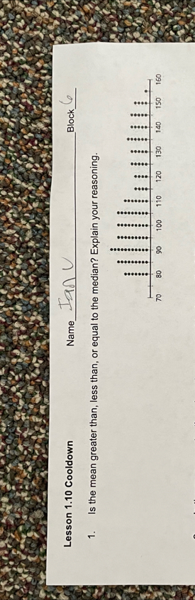 Lesson 1.10 Cooldown Name_ Block_ 
1. Is the mean greater than, less than, or equal to the median? Explain your reasoning.