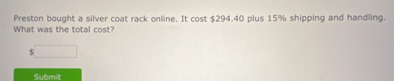 Preston bought a silver coat rack online. It cost $294.40 plus 15% shipping and handling. 
What was the total cost? 
Submit