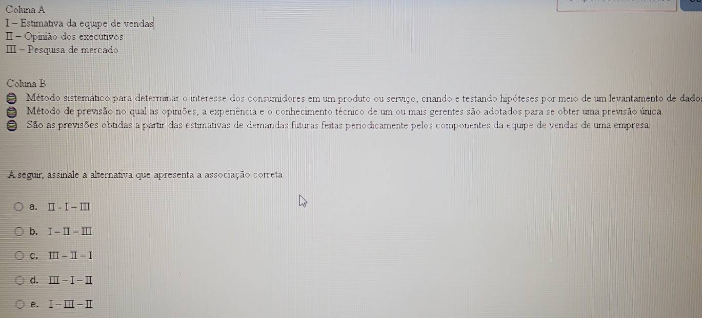 Coluna A
I- Estimativa da equipe de vendas
Ⅱ - Opinião dos executivos
Ⅲ − Pesquisa de merçado
Coluna B
O Método sistemático para determinar o interesse dos consumidores em um produto ou serviço, criando e testando hipóteses por meio de um levantamento de dado
Método de previsão no qual as opiniões, a experiência e o conhecimento técnico de um ou mais gerentes são adotados para se obter uma previsão única.
a São as previsões obtidas a partir das estimativas de demandas futuras feitas periodicamente pelos componentes da equipe de vendas de uma empresa
A seguir, assinale a alternativa que apresenta a associação correta
a. II-I-III
b. I-II-III
C. III-II-I
d. III-I-II
e. I-III-II