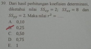 Dari hasil perhitungan koefisien determinasi,
diketahui nilai SS_xy=2; SS_xx=8 dan
SS_yy=2. Maka nilai r^2= _
A. 0,10
B. 0,25
C. 0,50
D. 0,75
E. 1