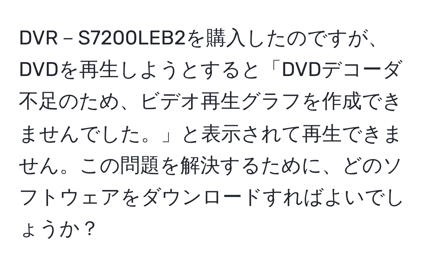 DVR－S7200LEB2を購入したのですが、DVDを再生しようとすると「DVDデコーダ不足のため、ビデオ再生グラフを作成できませんでした。」と表示されて再生できません。この問題を解決するために、どのソフトウェアをダウンロードすればよいでしょうか？