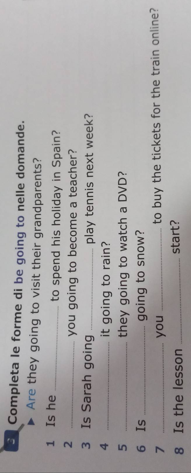 Completa le forme di be going to nelle domande. 
Are they going to visit their grandparents? 
1 Is he_ 
to spend his holiday in Spain? 
_2 
you going to become a teacher? 
3 Is Sarah going _play tennis next week? 
4 _it going to rain? 
5 _they going to watch a DVD? 
6 Is _going to snow? 
7 _you _to buy the tickets for the train online? 
8 Is the lesson _start?