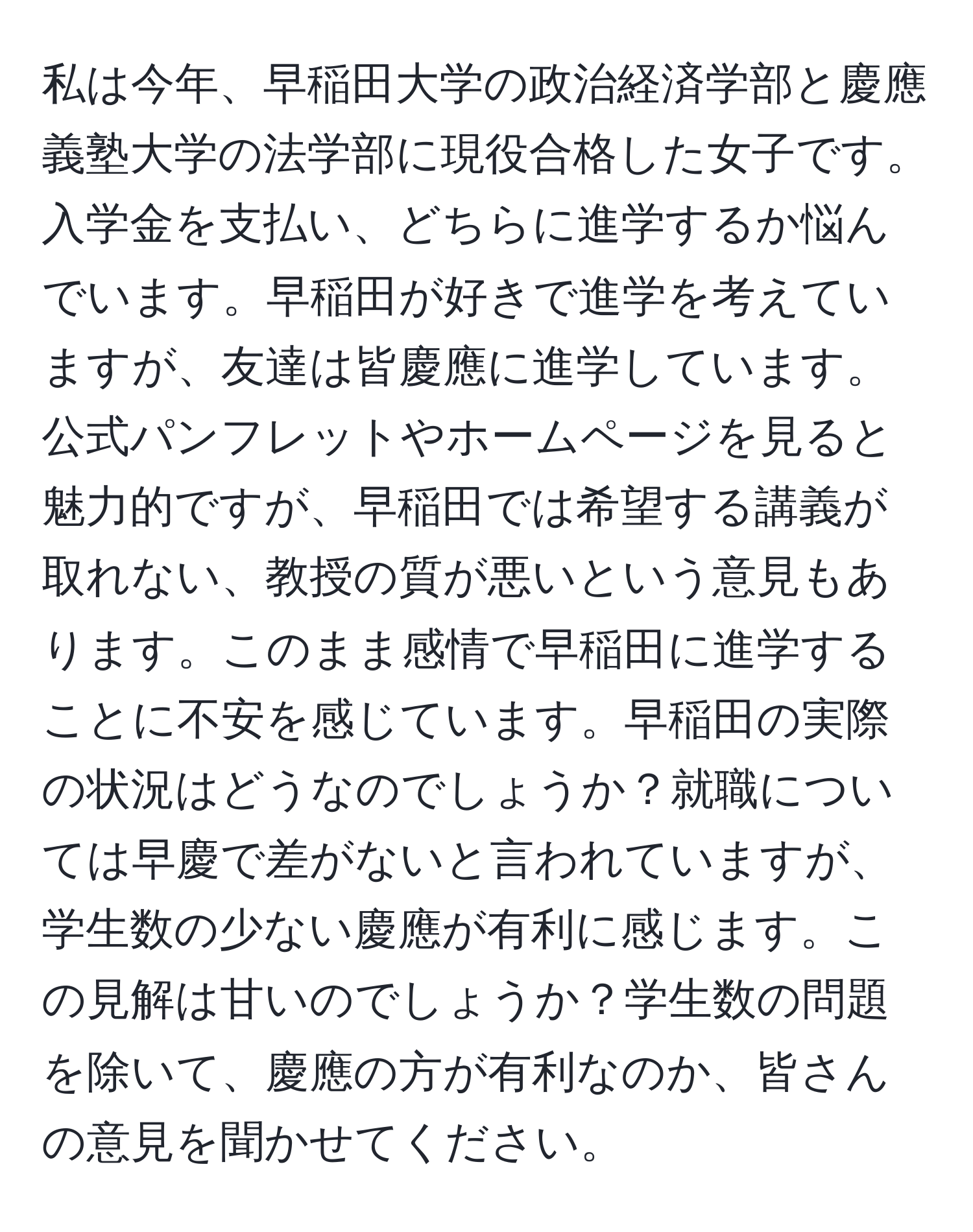 私は今年、早稲田大学の政治経済学部と慶應義塾大学の法学部に現役合格した女子です。入学金を支払い、どちらに進学するか悩んでいます。早稲田が好きで進学を考えていますが、友達は皆慶應に進学しています。公式パンフレットやホームページを見ると魅力的ですが、早稲田では希望する講義が取れない、教授の質が悪いという意見もあります。このまま感情で早稲田に進学することに不安を感じています。早稲田の実際の状況はどうなのでしょうか？就職については早慶で差がないと言われていますが、学生数の少ない慶應が有利に感じます。この見解は甘いのでしょうか？学生数の問題を除いて、慶應の方が有利なのか、皆さんの意見を聞かせてください。