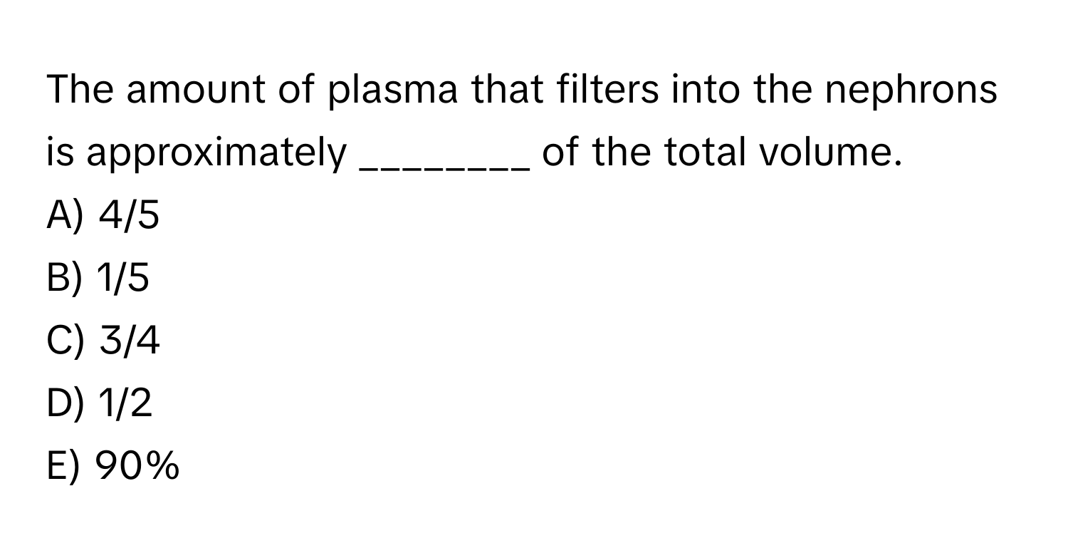 The amount of plasma that filters into the nephrons is approximately ________ of the total volume.

A) 4/5
B) 1/5
C) 3/4
D) 1/2
E) 90%