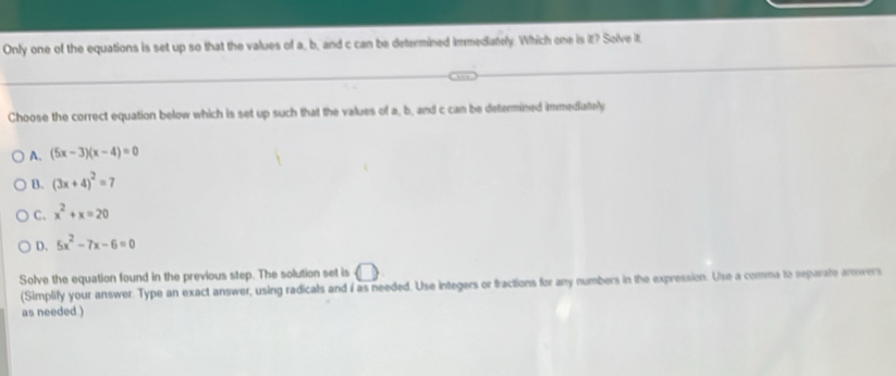 Only one of the equations is set up so that the values of a, b, and c can be determined immedutely. Which one is it? Solve it
Choose the correct equation below which is set up such that the values of a, b, and c can be detenmined immediattely
A. (5x-3)(x-4)=0
B. (3x+4)^2=7
C. x^2+x=20
D. 5x^2-7x-6=0
Solve the equation found in the previous step. The solution set is
(Simplify your answer. Type an exact answer, using radicals and i as needed. Use integers or fractions for any numbers in the expression. Use a comma to separate annvers
as needed.)