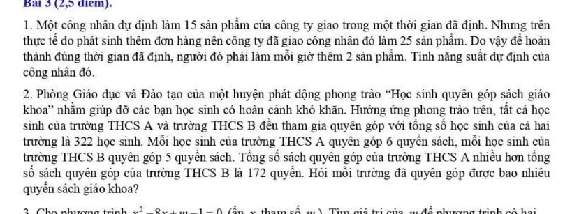 Bai 3 (2,5 diểm). 
1. Một công nhân dự định làm 15 sản phẩm của công ty giao trong một thời gian đã định. Nhưng trên 
thực tế do phát sinh thêm đơn hàng nên công ty đã giao công nhân đó làm 25 sản phẩm. Do vậy để hoàn 
thành đúng thời gian đã định, người đó phải làm mỗi giờ thêm 2 sản phẩm. Tính năng suất dự định của 
công nhân đó. 
2. Phòng Giáo dục và Đào tạo của một huyện phát động phong trào “Học sinh quyên góp sách giáo 
khoa'' nhằm giúp đỡ các bạn học sinh có hoàn cảnh khó khăn. Hưởng ứng phong trào trên, tất cả học 
sinh của trường THCS A và trường THCS B đều tham gia quyên góp với tổng số học sinh của cả hai 
trường là 322 học sinh. Mỗi học sinh của trường THCS A quyên góp 6 quyễn sách, mỗi học sinh của 
trường THCS B quyên góp 5 quyển sách. Tổng số sách quyên góp của trường THCS A nhiều hơn tổng 
số sách quyên góp của trường THCS B là 172 quyển. Hỏi mỗi trường đã quyên góp được bao nhiêu 
quyền sách giáo khoa? 
C h o nhượn 2o.. 
v a trình có hai